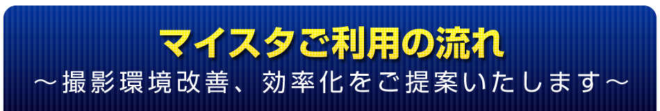 マイスタご利用の流れ ～撮影環境改善、効率化をご提案いたします～