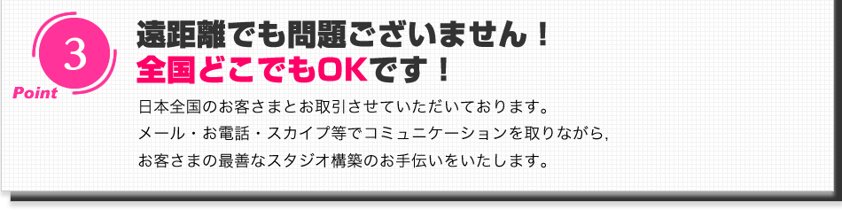 遠距離でも問題ございません！全国どこでもOKです！日本全国のお客さまとお取引させていただいております。メール・お電話・スカイプ等でコミュニケーションを取りながら,お客さまの最善なスタジオ構築のお手伝いをいたします。