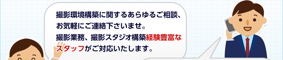 撮影環境構築に関するあらゆるご相談、お気軽にご連絡下さいませ。撮影業務、撮影スタジオ構築経験豊富なスタッフがご対応いたします。