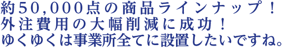 約50000点の商品ラインナップ！外注費用の大幅削減に成功！ゆくゆくは事業所全てに設置したいですね。