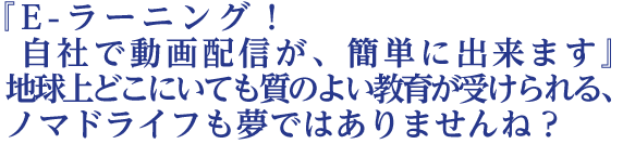 『E-ラーニング！自社で動画配信が、簡単に出来ます』  地球上どこにいても質のよい教育が受けられる、  ノマドライフも夢ではありませんね？