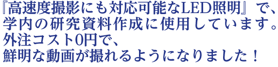  『高速度撮影にも対応可能なLED照明』で、学内の研究資料作成に  使用しています。外注コスト0円で、鮮明な動画が撮れるようになりました！
