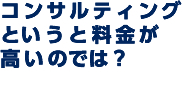 コンサルティングというと料金が高いのでは？